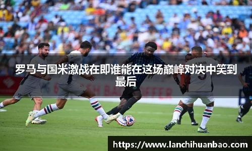 罗马与国米激战在即谁能在这场巅峰对决中笑到最后